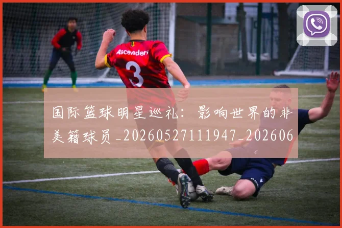 国际篮球明星巡礼:影响世界的非美籍球员_20260527111947_20260609132407